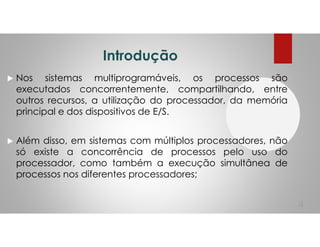 Introdução
Nos sistemas multiprogramáveis, os processos são
executados concorrentemente, compartilhando, entre
outros recursos, a utilização do processador, da memória
principal e dos dispositivos de E/S.
Além disso, em sistemas com múltiplos processadores, não
só existe a concorrência de processos pelo uso do
processador, como também a execução simultânea de
processos nos diferentes processadores;
4
 