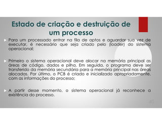Estado de criação e destruição de
um processo
Para um processado entrar na fila de aptos e aguardar sua vez de
executar, é necessário que seja criado pelo (loader) do sistema
operacional;
Primeiro o sistema operacional deve alocar na memória principal as
áreas de código, dados e pilha. Em seguida, o programa deve ser
transferido da memória secundária para a memória principal nas áreas
alocadas. Por último, o PCB é criado e inicializado apropriadamente,
com as informações do processo;
A partir desse momento, o sistema operacional já reconhece a
existência do processo.
40
 