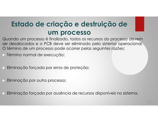 Estado de criação e destruição de
um processo
Quando um processo é finalizado, todos os recursos do processo devem
ser desalocados e o PCB deve ser eliminado pelo sistema operacional.
O término de um processo pode ocorrer pelas seguintes razões:
Término normal de execução;
Eliminação forçada por erros de proteção;
Eliminação por outro processo;
Eliminação forçada por ausência de recursos disponíveis no sistema.
43
 
