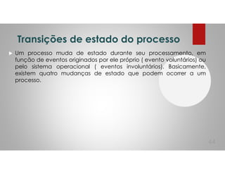 Transições de estado do processo
Um processo muda de estado durante seu processamento, em
função de eventos originados por ele próprio ( evento voluntários) ou
pelo sistema operacional ( eventos involuntários). Basicamente,
existem quatro mudanças de estado que podem ocorrer a um
processo.
44
 