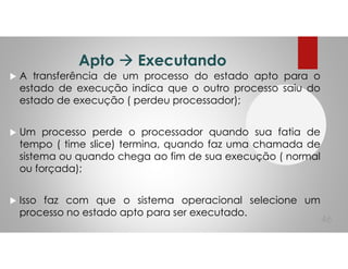 Apto Executando
A transferência de um processo do estado apto para o
estado de execução indica que o outro processo saiu do
estado de execução ( perdeu processador);
Um processo perde o processador quando sua fatia de
tempo ( time slice) termina, quando faz uma chamada de
sistema ou quando chega ao fim de sua execução ( normal
ou forçada);
Isso faz com que o sistema operacional selecione um
processo no estado apto para ser executado.
46
 