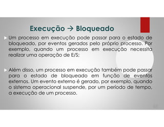 Execução Bloqueado
Um processo em execução pode passar para o estado de
bloqueado, por eventos gerados pelo próprio processo. Por
exemplo, quando um processo em execução necessita
realizar uma operação de E/S;
Além disso, um processo em execução também pode passar
para o estado de bloqueado em função de eventos
externos. Um evento externo é gerado, por exemplo, quando
o sistema operacional suspende, por um período de tempo,
a execução de um processo.
48
 
