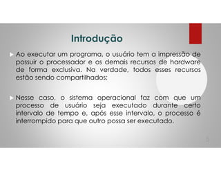 Introdução
Ao executar um programa, o usuário tem a impressão de
possuir o processador e os demais recursos de hardware
de forma exclusiva. Na verdade, todos esses recursos
estão sendo compartilhados;
Nesse caso, o sistema operacional faz com que um
processo de usuário seja executado durante certo
intervalo de tempo e, após esse intervalo, o processo é
interrompido para que outro possa ser executado.
5
 