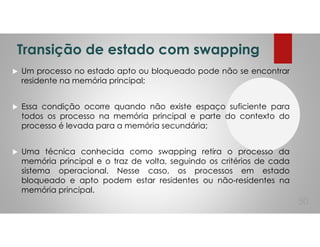 Transição de estado com swapping
Um processo no estado apto ou bloqueado pode não se encontrar
residente na memória principal;
Essa condição ocorre quando não existe espaço suficiente para
todos os processo na memória principal e parte do contexto do
processo é levada para a memória secundária;
Uma técnica conhecida como swapping retira o processo da
memória principal e o traz de volta, seguindo os critérios de cada
sistema operacional. Nesse caso, os processos em estado
bloqueado e apto podem estar residentes ou não-residentes na
memória principal.
50
 
