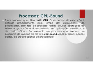 Processos: CPU-Bound
É um processo que utiliza muita CPU. O seu tempo de execução é
definido principalmente pelo tempo dos ciclos(clocks) do
processador. Esse tipo de processo realiza poucas operações de
leitura e gravação e é encontrado em aplicações cientificas e
de muito cálculo. Por exemplo um processo que executa um
programa de inversão de matriz é cpu-bound. Após ler alguns poucos
dados, ele precisa apenas de processador.
55
 