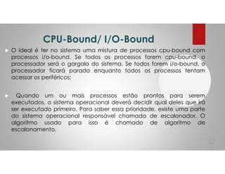 CPU-Bound/ I/O-Bound
O ideal é ter no sistema uma mistura de processos cpu-bound com
processos i/o-bound. Se todos os processos forem cpu-bound, o
processador será o gargalo do sistema. Se todos forem i/o-bound, o
processador ficará parado enquanto todos os processos tentam
acessar os periféricos;
Quando um ou mais processos estão prontos para serem
executados, o sistema operacional deverá decidir qual deles que irá
ser executado primeiro. Para saber essa prioridade, existe uma parte
do sistema operacional responsável chamada de escalonador. O
algoritmo usado para isso é chamado de algoritmo de
escalonamento.
57
 