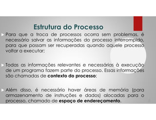 Estrutura do Processo
Para que a troca de processos ocorra sem problemas, é
necessário salvar as informações do processo interrompido,
para que possam ser recuperadas quando aquele processo
voltar a executar;
Todas as informações relevantes e necessárias à execução
de um programa fazem parte do processo. Essas informações
são chamadas de contexto do processo;
Além disso, é necessário haver áreas de memória (para
armazenamento de instruções e dados) alocadas para o
processo, chamado de espaço de endereçamento. 6
 