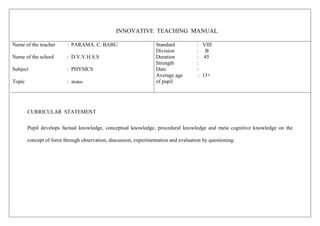 INNOVATIVE TEACHING MANUAL
Name of the teacher : PARAMA. C. BABU
Name of the school : D.V.V.H.S.S
Subject : PHYSICS
Topic : _ew
Standard : VIII
Division : B
Duration : 45
Strength :
Date :
Average age : 13+
of pupil
CURRICULAR STATEMENT
Pupil develops factual knowledge, conceptual knowledge, procedural knowledge and meta cognitive knowledge on the
concept of force through observation, discussion, experimentation and evaluation by questioning.
 