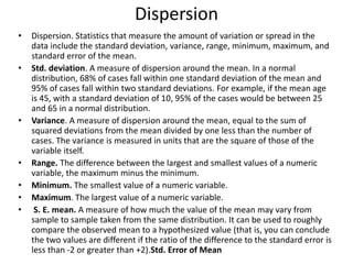 Dispersion
• Dispersion. Statistics that measure the amount of variation or spread in the
data include the standard deviation, variance, range, minimum, maximum, and
standard error of the mean.
• Std. deviation. A measure of dispersion around the mean. In a normal
distribution, 68% of cases fall within one standard deviation of the mean and
95% of cases fall within two standard deviations. For example, if the mean age
is 45, with a standard deviation of 10, 95% of the cases would be between 25
and 65 in a normal distribution.
• Variance. A measure of dispersion around the mean, equal to the sum of
squared deviations from the mean divided by one less than the number of
cases. The variance is measured in units that are the square of those of the
variable itself.
• Range. The difference between the largest and smallest values of a numeric
variable, the maximum minus the minimum.
• Minimum. The smallest value of a numeric variable.
• Maximum. The largest value of a numeric variable.
• S. E. mean. A measure of how much the value of the mean may vary from
sample to sample taken from the same distribution. It can be used to roughly
compare the observed mean to a hypothesized value (that is, you can conclude
the two values are different if the ratio of the difference to the standard error is
less than -2 or greater than +2).Std. Error of Mean
 