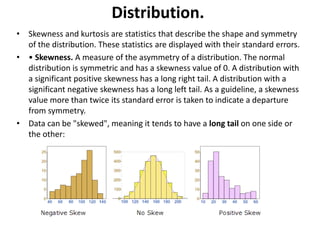 Distribution.
• Skewness and kurtosis are statistics that describe the shape and symmetry
of the distribution. These statistics are displayed with their standard errors.
• • Skewness. A measure of the asymmetry of a distribution. The normal
distribution is symmetric and has a skewness value of 0. A distribution with
a significant positive skewness has a long right tail. A distribution with a
significant negative skewness has a long left tail. As a guideline, a skewness
value more than twice its standard error is taken to indicate a departure
from symmetry.
• Data can be "skewed", meaning it tends to have a long tail on one side or
the other:
 