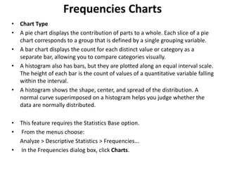 Frequencies Charts
• Chart Type
• A pie chart displays the contribution of parts to a whole. Each slice of a pie
chart corresponds to a group that is defined by a single grouping variable.
• A bar chart displays the count for each distinct value or category as a
separate bar, allowing you to compare categories visually.
• A histogram also has bars, but they are plotted along an equal interval scale.
The height of each bar is the count of values of a quantitative variable falling
within the interval.
• A histogram shows the shape, center, and spread of the distribution. A
normal curve superimposed on a histogram helps you judge whether the
data are normally distributed.
• This feature requires the Statistics Base option.
• From the menus choose:
Analyze > Descriptive Statistics > Frequencies...
• In the Frequencies dialog box, click Charts.
 
