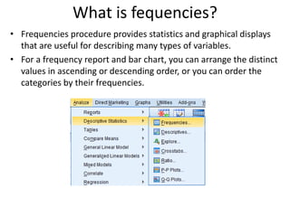 What is fequencies?
• Frequencies procedure provides statistics and graphical displays
that are useful for describing many types of variables.
• For a frequency report and bar chart, you can arrange the distinct
values in ascending or descending order, or you can order the
categories by their frequencies.
 