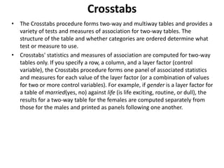 Crosstabs
• The Crosstabs procedure forms two-way and multiway tables and provides a
variety of tests and measures of association for two-way tables. The
structure of the table and whether categories are ordered determine what
test or measure to use.
• Crosstabs' statistics and measures of association are computed for two-way
tables only. If you specify a row, a column, and a layer factor (control
variable), the Crosstabs procedure forms one panel of associated statistics
and measures for each value of the layer factor (or a combination of values
for two or more control variables). For example, if gender is a layer factor for
a table of married(yes, no) against life (is life exciting, routine, or dull), the
results for a two-way table for the females are computed separately from
those for the males and printed as panels following one another.
 