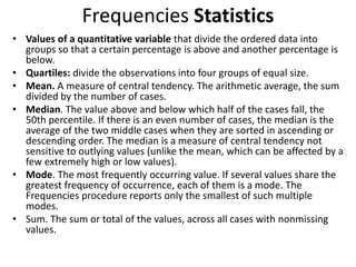 Frequencies Statistics
• Values of a quantitative variable that divide the ordered data into
groups so that a certain percentage is above and another percentage is
below.
• Quartiles: divide the observations into four groups of equal size.
• Mean. A measure of central tendency. The arithmetic average, the sum
divided by the number of cases.
• Median. The value above and below which half of the cases fall, the
50th percentile. If there is an even number of cases, the median is the
average of the two middle cases when they are sorted in ascending or
descending order. The median is a measure of central tendency not
sensitive to outlying values (unlike the mean, which can be affected by a
few extremely high or low values).
• Mode. The most frequently occurring value. If several values share the
greatest frequency of occurrence, each of them is a mode. The
Frequencies procedure reports only the smallest of such multiple
modes.
• Sum. The sum or total of the values, across all cases with nonmissing
values.
 