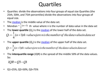 Quartiles
• Quartiles: divide the observations into four groups of equal size Quartiles (the
25th, 50th, and 75th percentiles) divide the observations into four groups of
equal size.
• The median is the middle value of the data set.
• Mendian th value where n is the number of data value in the data set
• The lower quartile (Q1) is the median of the lower half of the data set.
• The upper quartile (Q3) is the median of the upper half of the data set.
• The interquartile range (IQR) is the spread of the middle 50% of the data values.
So:
• Q1=25%, Q2=50%, Q3=75%
)1(
2
1
 n
setdatainvaluedatatheofnumbertheisnwjerevaluethnQ )1(
4
1
1 
setdatainvaluedatatheofnumbertheisnwjerevaluethnQ )1(
4
3
3 
13 QQIQR 
 