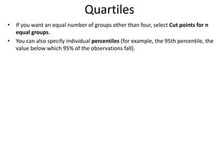 Quartiles
• If you want an equal number of groups other than four, select Cut points for n
equal groups.
• You can also specify individual percentiles (for example, the 95th percentile, the
value below which 95% of the observations fall).
 