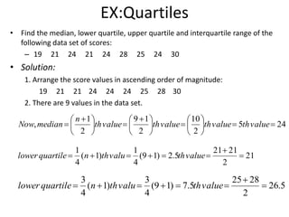 EX:Quartiles
• Find the median, lower quartile, upper quartile and interquartile range of the
following data set of scores:
– 19 21 24 21 24 28 25 24 30
• Solution:
1. Arrange the score values in ascending order of magnitude:
19 21 21 24 24 24 25 28 30
2. There are 9 values in the data set.
245
2
10
2
19
2
1
, 










 





 
 valuethvaluethvaluethvalueth
n
medianNow
21
2
2121
5.2)19(
4
1
)1(
4
1


 valuethvaluthnquartilelower
5.26
2
2825
5.7)19(
4
3
)1(
4
3


 valuethvaluthnquartilelower
 