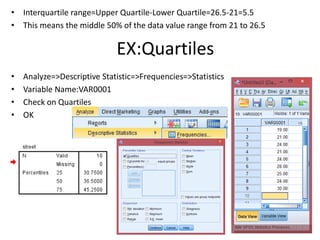 • Interquartile range=Upper Quartile-Lower Quartile=26.5-21=5.5
• This means the middle 50% of the data value range from 21 to 26.5
• Analyze=>Descriptive Statistic=>Frequencies=>Statistics
• Variable Name:VAR0001
• Check on Quartiles
• OK
EX:Quartiles
 