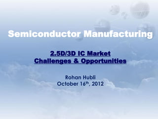 Semiconductor Manufacturing
2.5D/3D IC Market
Challenges & Opportunities
Rohan Hubli
October 16th, 2012
 