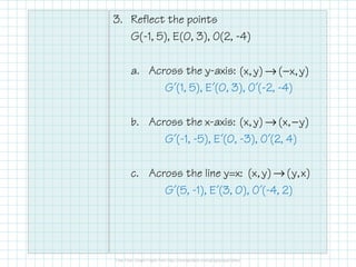 3. Reflect the points
G(-1, 5), E(0, 3), O(2, -4)
a. Across the y-axis:
G´(1, 5), E´(0, 3), O´(-2, -4)
b. Across the x-axis:
G´(-1, -5), E´(0, -3), O´(2, 4)
c. Across the line y=x:
G´(5, -1), E´(3, 0), O´(-4, 2)
→ −(x, y) ( x, y)
→ −(x, y) (x, y)
→(x, y) (y,x)
 