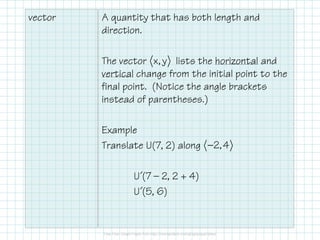 vector A quantity that has both length and
direction.
The vector lists the horizontal and
vertical change from the initial point to the
final point. (Notice the angle brackets
instead of parentheses.)
Example
Translate U(7, 2) along
U´(7 — 2, 2 + 4)
U´(5, 6)
x, y
2,4−
 