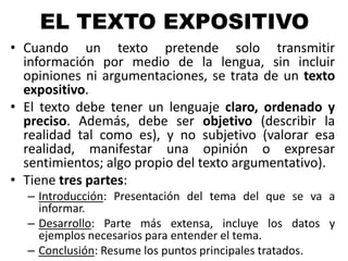 EL TEXTO EXPOSITIVO
• Cuando un texto pretende solo transmitir
información por medio de la lengua, sin incluir
opiniones ni argumentaciones, se trata de un texto
expositivo.
• El texto debe tener un lenguaje claro, ordenado y
preciso. Además, debe ser objetivo (describir la
realidad tal como es), y no subjetivo (valorar esa
realidad, manifestar una opinión o expresar
sentimientos; algo propio del texto argumentativo).
• Tiene tres partes:
– Introducción: Presentación del tema del que se va a
informar.
– Desarrollo: Parte más extensa, incluye los datos y
ejemplos necesarios para entender el tema.
– Conclusión: Resume los puntos principales tratados.