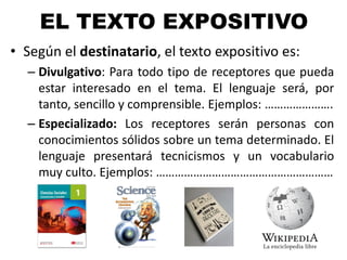 EL TEXTO EXPOSITIVO
• Según el destinatario, el texto expositivo es:
– Divulgativo: Para todo tipo de receptores que pueda
estar interesado en el tema. El lenguaje será, por
tanto, sencillo y comprensible. Ejemplos: ………………….
– Especializado: Los receptores serán personas con
conocimientos sólidos sobre un tema determinado. El
lenguaje presentará tecnicismos y un vocabulario
muy culto. Ejemplos: …………………………………………………