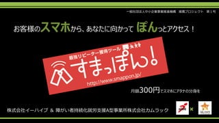 お客様のスマホから、あなたに向かって ぽんっとアクセス！
×株式会社イーハイブ ＆ 障がい者持続化就労支援A型事業所株式会社カムラック
月額300円でスマホにアタナの分身を
一般社団法人中小企業事業推進機構 推薦プロジェクト 第１号
 