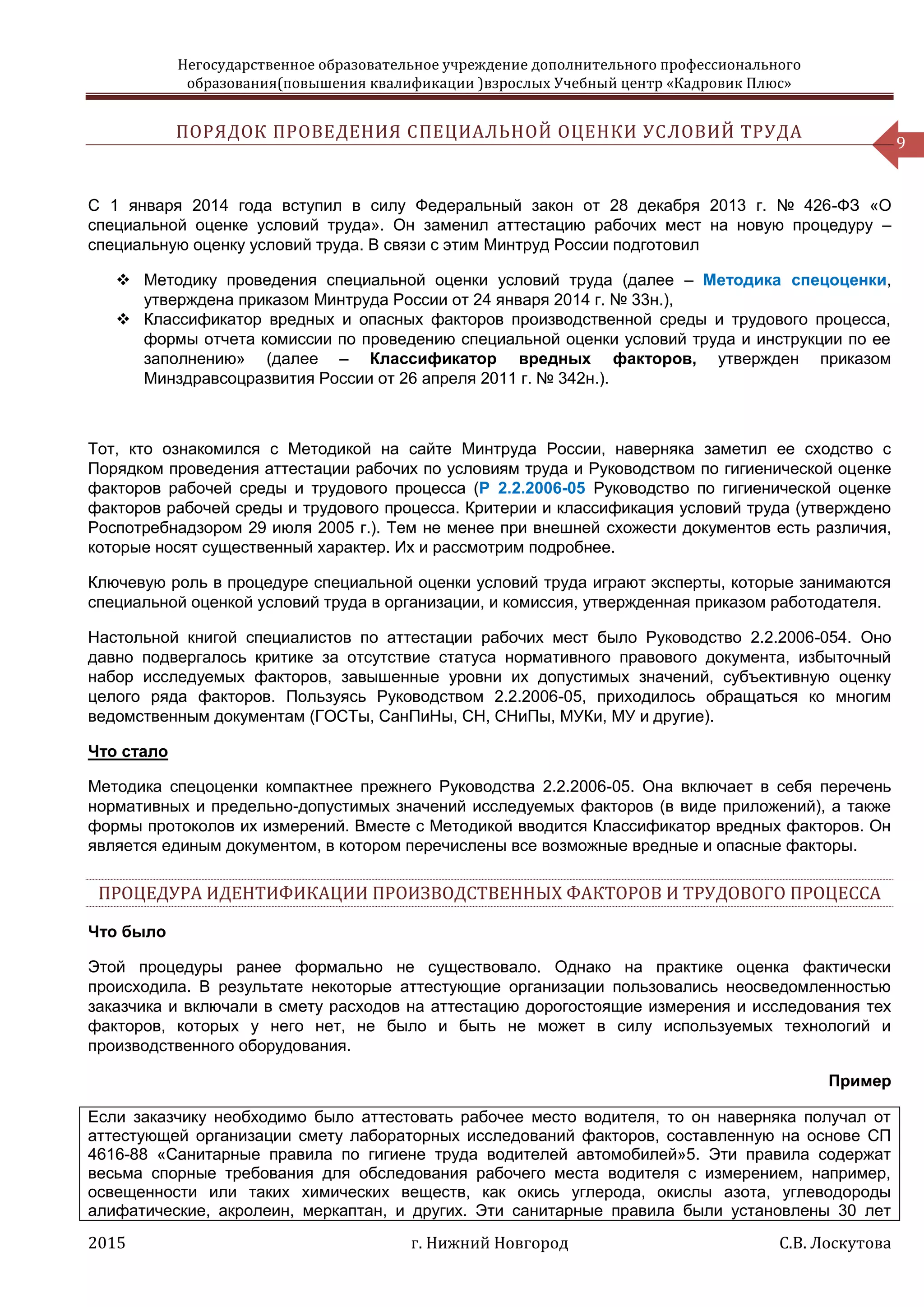 Негосударственное образовательное учреждение дополнительного профессионального
образования(повышения квалификации )взрослых Учебный центр «Кадровик Плюс»
2015 г. Нижний Новгород С.В. Лоскутова
9
ПОРЯДОК ПРОВЕДЕНИЯ СПЕЦИАЛЬНОЙ ОЦЕНКИ УСЛОВИЙ ТРУДА
С 1 января 2014 года вступил в силу Федеральный закон от 28 декабря 2013 г. № 426-ФЗ «О
специальной оценке условий труда». Он заменил аттестацию рабочих мест на новую процедуру –
специальную оценку условий труда. В связи с этим Минтруд России подготовил
 Методику проведения специальной оценки условий труда (далее – Методика спецоценки,
утверждена приказом Минтруда России от 24 января 2014 г. № 33н.),
 Классификатор вредных и опасных факторов производственной среды и трудового процесса,
формы отчета комиссии по проведению специальной оценки условий труда и инструкции по ее
заполнению» (далее – Классификатор вредных факторов, утвержден приказом
Минздравсоцразвития России от 26 апреля 2011 г. № 342н.).
Тот, кто ознакомился с Методикой на сайте Минтруда России, наверняка заметил ее сходство с
Порядком проведения аттестации рабочих по условиям труда и Руководством по гигиенической оценке
факторов рабочей среды и трудового процесса (Р 2.2.2006-05 Руководство по гигиенической оценке
факторов рабочей среды и трудового процесса. Критерии и классификация условий труда (утверждено
Роспотребнадзором 29 июля 2005 г.). Тем не менее при внешней схожести документов есть различия,
которые носят существенный характер. Их и рассмотрим подробнее.
Ключевую роль в процедуре специальной оценки условий труда играют эксперты, которые занимаются
специальной оценкой условий труда в организации, и комиссия, утвержденная приказом работодателя.
Настольной книгой специалистов по аттестации рабочих мест было Руководство 2.2.2006-054. Оно
давно подвергалось критике за отсутствие статуса нормативного правового документа, избыточный
набор исследуемых факторов, завышенные уровни их допустимых значений, субъективную оценку
целого ряда факторов. Пользуясь Руководством 2.2.2006-05, приходилось обращаться ко многим
ведомственным документам (ГОСТы, СанПиНы, СН, СНиПы, МУКи, МУ и другие).
Что стало
Методика спецоценки компактнее прежнего Руководства 2.2.2006-05. Она включает в себя перечень
нормативных и предельно-допустимых значений исследуемых факторов (в виде приложений), а также
формы протоколов их измерений. Вместе с Методикой вводится Классификатор вредных факторов. Он
является единым документом, в котором перечислены все возможные вредные и опасные факторы.
ПРОЦЕДУРА ИДЕНТИФИКАЦИИ ПРОИЗВОДСТВЕННЫХ ФАКТОРОВ И ТРУДОВОГО ПРОЦЕССА
Что было
Этой процедуры ранее формально не существовало. Однако на практике оценка фактически
происходила. В результате некоторые аттестующие организации пользовались неосведомленностью
заказчика и включали в смету расходов на аттестацию дорогостоящие измерения и исследования тех
факторов, которых у него нет, не было и быть не может в силу используемых технологий и
производственного оборудования.
Пример
Если заказчику необходимо было аттестовать рабочее место водителя, то он наверняка получал от
аттестующей организации смету лабораторных исследований факторов, составленную на основе СП
4616-88 «Санитарные правила по гигиене труда водителей автомобилей»5. Эти правила содержат
весьма спорные требования для обследования рабочего места водителя с измерением, например,
освещенности или таких химических веществ, как окись углерода, окислы азота, углеводороды
алифатические, акролеин, меркаптан, и других. Эти санитарные правила были установлены 30 лет
 