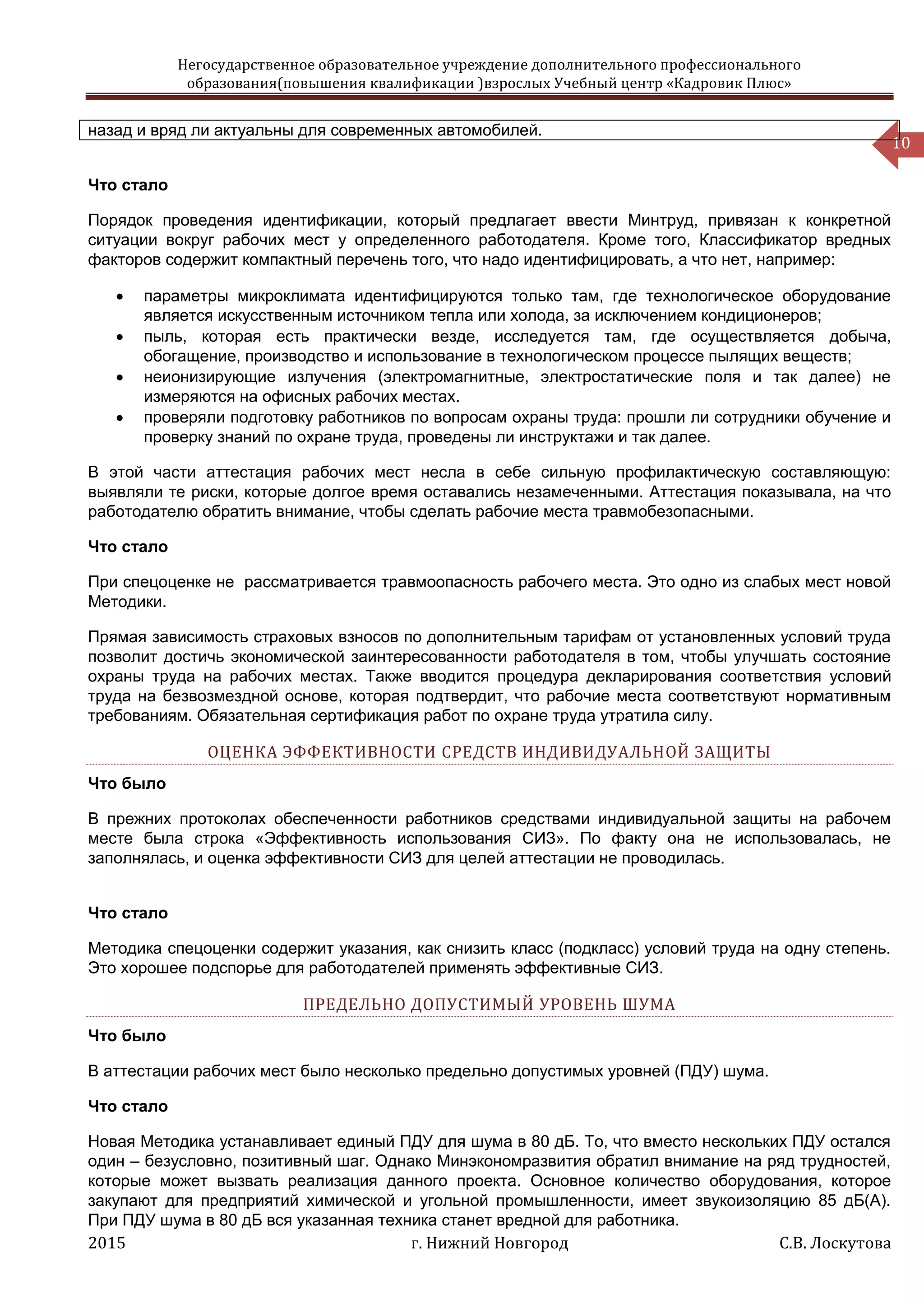 Негосударственное образовательное учреждение дополнительного профессионального
образования(повышения квалификации )взрослых Учебный центр «Кадровик Плюс»
2015 г. Нижний Новгород С.В. Лоскутова
10
назад и вряд ли актуальны для современных автомобилей.
Что стало
Порядок проведения идентификации, который предлагает ввести Минтруд, привязан к конкретной
ситуации вокруг рабочих мест у определенного работодателя. Кроме того, Классификатор вредных
факторов содержит компактный перечень того, что надо идентифицировать, а что нет, например:
 параметры микроклимата идентифицируются только там, где технологическое оборудование
является искусственным источником тепла или холода, за исключением кондиционеров;
 пыль, которая есть практически везде, исследуется там, где осуществляется добыча,
обогащение, производство и использование в технологическом процессе пылящих веществ;
 неионизирующие излучения (электромагнитные, электростатические поля и так далее) не
измеряются на офисных рабочих местах.
 проверяли подготовку работников по вопросам охраны труда: прошли ли сотрудники обучение и
проверку знаний по охране труда, проведены ли инструктажи и так далее.
В этой части аттестация рабочих мест несла в себе сильную профилактическую составляющую:
выявляли те риски, которые долгое время оставались незамеченными. Аттестация показывала, на что
работодателю обратить внимание, чтобы сделать рабочие места травмобезопасными.
Что стало
При спецоценке не рассматривается травмоопасность рабочего места. Это одно из слабых мест новой
Методики.
Прямая зависимость страховых взносов по дополнительным тарифам от установленных условий труда
позволит достичь экономической заинтересованности работодателя в том, чтобы улучшать состояние
охраны труда на рабочих местах. Также вводится процедура декларирования соответствия условий
труда на безвозмездной основе, которая подтвердит, что рабочие места соответствуют нормативным
требованиям. Обязательная сертификация работ по охране труда утратила силу.
ОЦЕНКА ЭФФЕКТИВНОСТИ СРЕДСТВ ИНДИВИДУАЛЬНОЙ ЗАЩИТЫ
Что было
В прежних протоколах обеспеченности работников средствами индивидуальной защиты на рабочем
месте была строка «Эффективность использования СИЗ». По факту она не использовалась, не
заполнялась, и оценка эффективности СИЗ для целей аттестации не проводилась.
Что стало
Методика спецоценки содержит указания, как снизить класс (подкласс) условий труда на одну степень.
Это хорошее подспорье для работодателей применять эффективные СИЗ.
ПРЕДЕЛЬНО ДОПУСТИМЫЙ УРОВЕНЬ ШУМА
Что было
В аттестации рабочих мест было несколько предельно допустимых уровней (ПДУ) шума.
Что стало
Новая Методика устанавливает единый ПДУ для шума в 80 дБ. То, что вместо нескольких ПДУ остался
один – безусловно, позитивный шаг. Однако Минэкономразвития обратил внимание на ряд трудностей,
которые может вызвать реализация данного проекта. Основное количество оборудования, которое
закупают для предприятий химической и угольной промышленности, имеет звукоизоляцию 85 дБ(А).
При ПДУ шума в 80 дБ вся указанная техника станет вредной для работника.
 