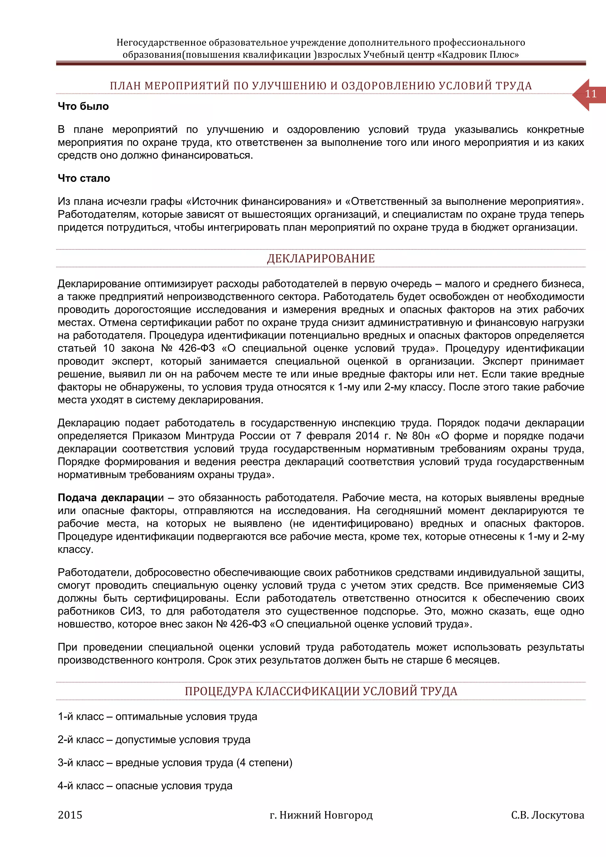 Негосударственное образовательное учреждение дополнительного профессионального
образования(повышения квалификации )взрослых Учебный центр «Кадровик Плюс»
2015 г. Нижний Новгород С.В. Лоскутова
11
ПЛАН МЕРОПРИЯТИЙ ПО УЛУЧШЕНИЮ И ОЗДОРОВЛЕНИЮ УСЛОВИЙ ТРУДА
Что было
В плане мероприятий по улучшению и оздоровлению условий труда указывались конкретные
мероприятия по охране труда, кто ответственен за выполнение того или иного мероприятия и из каких
средств оно должно финансироваться.
Что стало
Из плана исчезли графы «Источник финансирования» и «Ответственный за выполнение мероприятия».
Работодателям, которые зависят от вышестоящих организаций, и специалистам по охране труда теперь
придется потрудиться, чтобы интегрировать план мероприятий по охране труда в бюджет организации.
ДЕКЛАРИРОВАНИЕ
Декларирование оптимизирует расходы работодателей в первую очередь – малого и среднего бизнеса,
а также предприятий непроизводственного сектора. Работодатель будет освобожден от необходимости
проводить дорогостоящие исследования и измерения вредных и опасных факторов на этих рабочих
местах. Отмена сертификации работ по охране труда снизит административную и финансовую нагрузки
на работодателя. Процедура идентификации потенциально вредных и опасных факторов определяется
статьей 10 закона № 426-ФЗ «О специальной оценке условий труда». Процедуру идентификации
проводит эксперт, который занимается специальной оценкой в организации. Эксперт принимает
решение, выявил ли он на рабочем месте те или иные вредные факторы или нет. Если такие вредные
факторы не обнаружены, то условия труда относятся к 1-му или 2-му классу. После этого такие рабочие
места уходят в систему декларирования.
Декларацию подает работодатель в государственную инспекцию труда. Порядок подачи декларации
определяется Приказом Минтруда России от 7 февраля 2014 г. № 80н «О форме и порядке подачи
декларации соответствия условий труда государственным нормативным требованиям охраны труда,
Порядке формирования и ведения реестра деклараций соответствия условий труда государственным
нормативным требованиям охраны труда».
Подача декларации – это обязанность работодателя. Рабочие места, на которых выявлены вредные
или опасные факторы, отправляются на исследования. На сегодняшний момент декларируются те
рабочие места, на которых не выявлено (не идентифицировано) вредных и опасных факторов.
Процедуре идентификации подвергаются все рабочие места, кроме тех, которые отнесены к 1-му и 2-му
классу.
Работодатели, добросовестно обеспечивающие своих работников средствами индивидуальной защиты,
смогут проводить специальную оценку условий труда с учетом этих средств. Все применяемые СИЗ
должны быть сертифицированы. Если работодатель ответственно относится к обеспечению своих
работников СИЗ, то для работодателя это существенное подспорье. Это, можно сказать, еще одно
новшество, которое внес закон № 426-ФЗ «О специальной оценке условий труда».
При проведении специальной оценки условий труда работодатель может использовать результаты
производственного контроля. Срок этих результатов должен быть не старше 6 месяцев.
ПРОЦЕДУРА КЛАССИФИКАЦИИ УСЛОВИЙ ТРУДА
1-й класс – оптимальные условия труда
2-й класс – допустимые условия труда
3-й класс – вредные условия труда (4 степени)
4-й класс – опасные условия труда
 