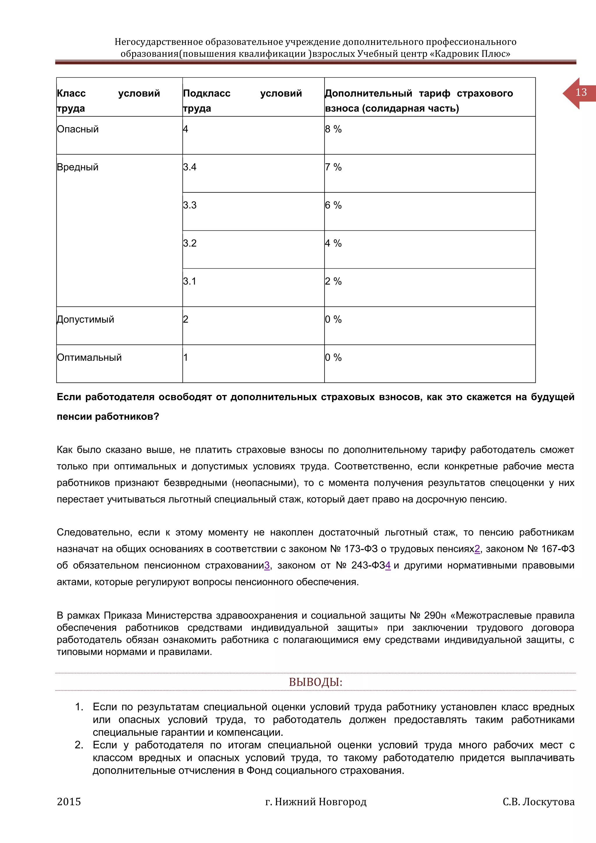 Негосударственное образовательное учреждение дополнительного профессионального
образования(повышения квалификации )взрослых Учебный центр «Кадровик Плюс»
2015 г. Нижний Новгород С.В. Лоскутова
13Класс условий
труда
Подкласс условий
труда
Дополнительный тариф страхового
взноса (солидарная часть)
Опасный 4 8 %
Вредный 3.4 7 %
3.3 6 %
3.2 4 %
3.1 2 %
Допустимый 2 0 %
Оптимальный 1 0 %
Если работодателя освободят от дополнительных страховых взносов, как это скажется на будущей
пенсии работников?
Как было сказано выше, не платить страховые взносы по дополнительному тарифу работодатель сможет
только при оптимальных и допустимых условиях труда. Соответственно, если конкретные рабочие места
работников признают безвредными (неопасными), то с момента получения результатов спецоценки у них
перестает учитываться льготный специальный стаж, который дает право на досрочную пенсию.
Следовательно, если к этому моменту не накоплен достаточный льготный стаж, то пенсию работникам
назначат на общих основаниях в соответствии с законом № 173-ФЗ о трудовых пенсиях2, законом № 167-ФЗ
об обязательном пенсионном страховании3, законом от № 243-ФЗ4 и другими нормативными правовыми
актами, которые регулируют вопросы пенсионного обеспечения.
В рамках Приказа Министерства здравоохранения и социальной защиты № 290н «Межотраслевые правила
обеспечения работников средствами индивидуальной защиты» при заключении трудового договора
работодатель обязан ознакомить работника с полагающимися ему средствами индивидуальной защиты, с
типовыми нормами и правилами.
ВЫВОДЫ:
1. Если по результатам специальной оценки условий труда работнику установлен класс вредных
или опасных условий труда, то работодатель должен предоставлять таким работниками
специальные гарантии и компенсации.
2. Если у работодателя по итогам специальной оценки условий труда много рабочих мест с
классом вредных и опасных условий труда, то такому работодателю придется выплачивать
дополнительные отчисления в Фонд социального страхования.
 