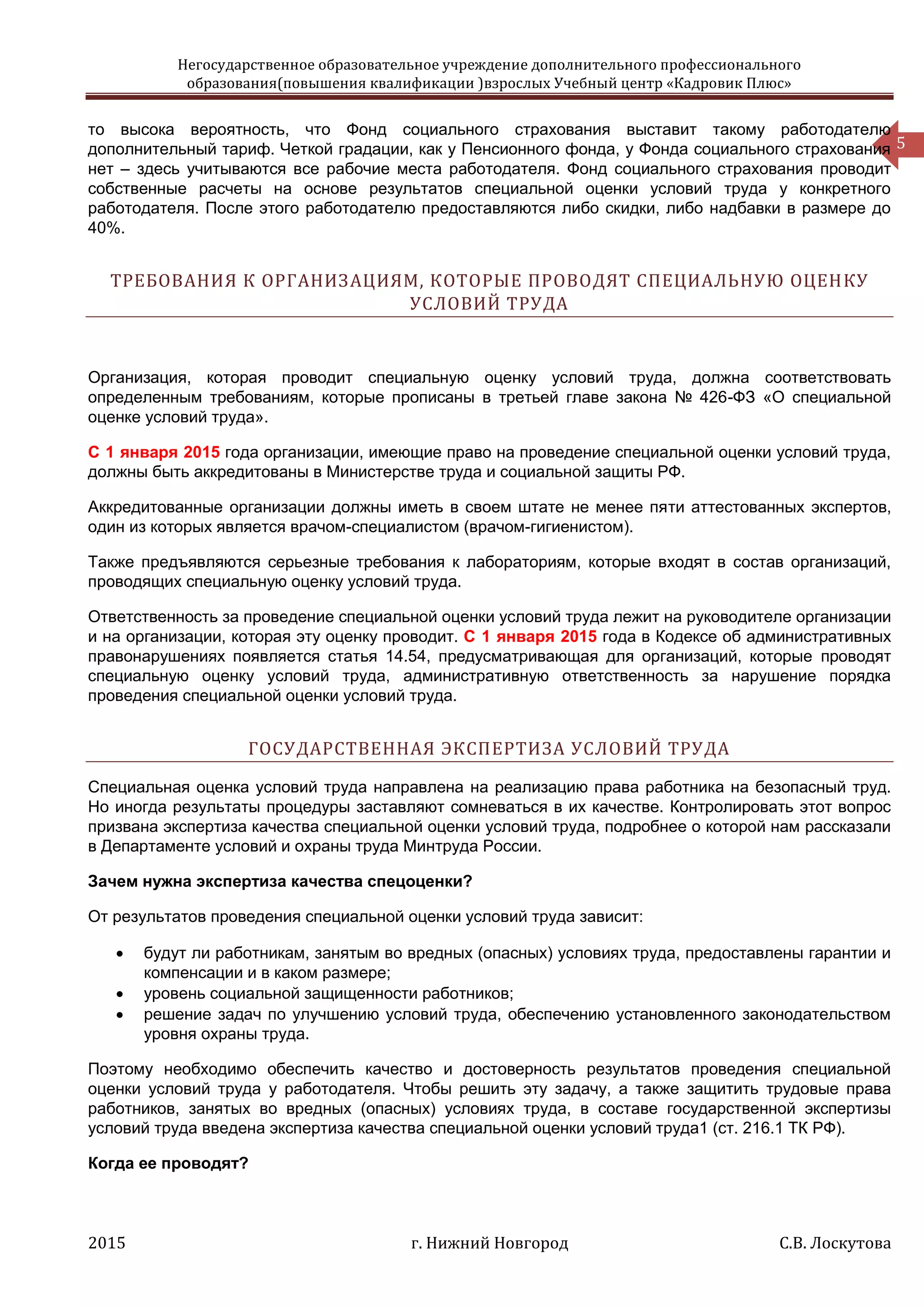 Негосударственное образовательное учреждение дополнительного профессионального
образования(повышения квалификации )взрослых Учебный центр «Кадровик Плюс»
2015 г. Нижний Новгород С.В. Лоскутова
5
то высока вероятность, что Фонд социального страхования выставит такому работодателю
дополнительный тариф. Четкой градации, как у Пенсионного фонда, у Фонда социального страхования
нет – здесь учитываются все рабочие места работодателя. Фонд социального страхования проводит
собственные расчеты на основе результатов специальной оценки условий труда у конкретного
работодателя. После этого работодателю предоставляются либо скидки, либо надбавки в размере до
40%.
ТРЕБОВАНИЯ К ОРГАНИЗАЦИЯМ, КОТОРЫЕ ПРОВОДЯТ СПЕЦИАЛЬНУЮ ОЦЕНКУ
УСЛОВИЙ ТРУДА
Организация, которая проводит специальную оценку условий труда, должна соответствовать
определенным требованиям, которые прописаны в третьей главе закона № 426-ФЗ «О специальной
оценке условий труда».
С 1 января 2015 года организации, имеющие право на проведение специальной оценки условий труда,
должны быть аккредитованы в Министерстве труда и социальной защиты РФ.
Аккредитованные организации должны иметь в своем штате не менее пяти аттестованных экспертов,
один из которых является врачом-специалистом (врачом-гигиенистом).
Также предъявляются серьезные требования к лабораториям, которые входят в состав организаций,
проводящих специальную оценку условий труда.
Ответственность за проведение специальной оценки условий труда лежит на руководителе организации
и на организации, которая эту оценку проводит. С 1 января 2015 года в Кодексе об административных
правонарушениях появляется статья 14.54, предусматривающая для организаций, которые проводят
специальную оценку условий труда, административную ответственность за нарушение порядка
проведения специальной оценки условий труда.
ГОСУДАРСТВЕННАЯ ЭКСПЕРТИЗА УСЛОВИЙ ТРУДА
Специальная оценка условий труда направлена на реализацию права работника на безопасный труд.
Но иногда результаты процедуры заставляют сомневаться в их качестве. Контролировать этот вопрос
призвана экспертиза качества специальной оценки условий труда, подробнее о которой нам рассказали
в Департаменте условий и охраны труда Минтруда России.
Зачем нужна экспертиза качества спецоценки?
От результатов проведения специальной оценки условий труда зависит:
 будут ли работникам, занятым во вредных (опасных) условиях труда, предоставлены гарантии и
компенсации и в каком размере;
 уровень социальной защищенности работников;
 решение задач по улучшению условий труда, обеспечению установленного законодательством
уровня охраны труда.
Поэтому необходимо обеспечить качество и достоверность результатов проведения специальной
оценки условий труда у работодателя. Чтобы решить эту задачу, а также защитить трудовые права
работников, занятых во вредных (опасных) условиях труда, в составе государственной экспертизы
условий труда введена экспертиза качества специальной оценки условий труда1 (ст. 216.1 ТК РФ).
Когда ее проводят?
 
