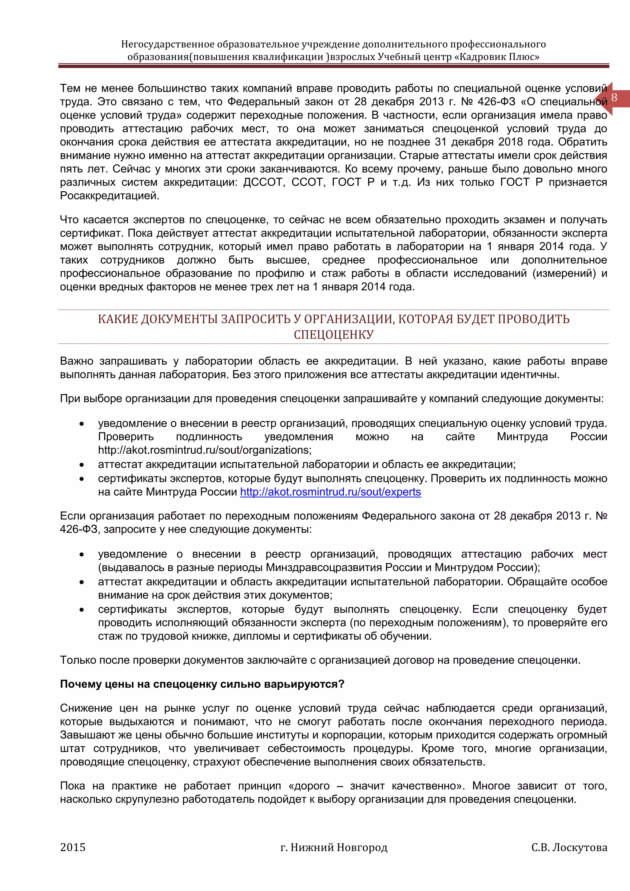 Негосударственное образовательное учреждение дополнительного профессионального
образования(повышения квалификации )взрослых Учебный центр «Кадровик Плюс»
2015 г. Нижний Новгород С.В. Лоскутова
8
Тем не менее большинство таких компаний вправе проводить работы по специальной оценке условий
труда. Это связано с тем, что Федеральный закон от 28 декабря 2013 г. № 426-ФЗ «О специальной
оценке условий труда» содержит переходные положения. В частности, если организация имела право
проводить аттестацию рабочих мест, то она может заниматься спецоценкой условий труда до
окончания срока действия ее аттестата аккредитации, но не позднее 31 декабря 2018 года. Обратить
внимание нужно именно на аттестат аккредитации организации. Старые аттестаты имели срок действия
пять лет. Сейчас у многих эти сроки заканчиваются. Ко всему прочему, раньше было довольно много
различных систем аккредитации: ДССОТ, ССОТ, ГОСТ Р и т. д. Из них только ГОСТ Р признается
Росаккредитацией.
Что касается экспертов по спецоценке, то сейчас не всем обязательно проходить экзамен и получать
сертификат. Пока действует аттестат аккредитации испытательной лаборатории, обязанности эксперта
может выполнять сотрудник, который имел право работать в лаборатории на 1 января 2014 года. У
таких сотрудников должно быть высшее, среднее профессиональное или дополнительное
профессиональное образование по профилю и стаж работы в области исследований (измерений) и
оценки вредных факторов не менее трех лет на 1 января 2014 года.
КАКИЕ ДОКУМЕНТЫ ЗАПРОСИТЬ У ОРГАНИЗАЦИИ, КОТОРАЯ БУДЕТ ПРОВОДИТЬ
СПЕЦОЦЕНКУ
Важно запрашивать у лаборатории область ее аккредитации. В ней указано, какие работы вправе
выполнять данная лаборатория. Без этого приложения все аттестаты аккредитации идентичны.
При выборе организации для проведения спецоценки запрашивайте у компаний следующие документы:
 уведомление о внесении в реестр организаций, проводящих специальную оценку условий труда.
Проверить подлинность уведомления можно на сайте Минтруда России
http://akot.rosmintrud.ru/sout/organizations;
 аттестат аккредитации испытательной лаборатории и область ее аккредитации;
 сертификаты экспертов, которые будут выполнять спецоценку. Проверить их подлинность можно
на сайте Минтруда России http://akot.rosmintrud.ru/sout/experts
Если организация работает по переходным положениям Федерального закона от 28 декабря 2013 г. №
426-ФЗ, запросите у нее следующие документы:
 уведомление о внесении в реестр организаций, проводящих аттестацию рабочих мест
(выдавалось в разные периоды Минздравсоцразвития России и Минтрудом России);
 аттестат аккредитации и область аккредитации испытательной лаборатории. Обращайте особое
внимание на срок действия этих документов;
 сертификаты экспертов, которые будут выполнять спецоценку. Если спецоценку будет
проводить исполняющий обязанности эксперта (по переходным положениям), то проверяйте его
стаж по трудовой книжке, дипломы и сертификаты об обучении.
Только после проверки документов заключайте с организацией договор на проведение спецоценки.
Почему цены на спецоценку сильно варьируются?
Снижение цен на рынке услуг по оценке условий труда сейчас наблюдается среди организаций,
которые выдыхаются и понимают, что не смогут работать после окончания переходного периода.
Завышают же цены обычно большие институты и корпорации, которым приходится содержать огромный
штат сотрудников, что увеличивает себестоимость процедуры. Кроме того, многие организации,
проводящие спецоценку, страхуют обеспечение выполнения своих обязательств.
Пока на практике не работает принцип «дорого – значит качественно». Многое зависит от того,
насколько скрупулезно работодатель подойдет к выбору организации для проведения спецоценки.
 