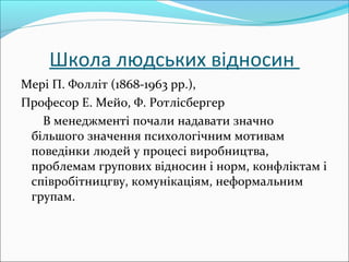 Школа людських відносин
Мері П. Фолліт (1868-1963 pp.), 
Професор Е. Мейо, Ф. Ротлісбергер
       В менеджменті почали надавати значно 
більшого значення психологічним мотивам 
поведінки людей у процесі виробництва, 
проблемам групових відносин і норм, конфліктам і 
співробітницгву, комунікаціям, неформальним 
групам.
 