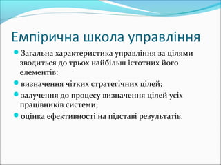 Емпірична школа управління
Загальна характеристика управління за цілями
зводиться до трьох найбільш істотних його
елементів:
визначення чітких стратегічних цілей;
залучення до процесу визначення цілей усіх
працівників системи;
оцінка ефективності на підставі результатів.
 