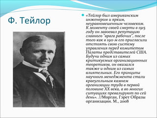 Ф. Тейлор
«Тейлор был американским
инженером и ярким,
неуравновешенным человеком.
К моменту своей смерти в 1915
году он завоевал репутацию
главного "врага рабочих", после
того как в 1911-м его пригласили
отстоять свою систему
управления перед комитетом
Палаты представителей США.
Будучи одним из самых
критикуемых организационных
теоретиков, он оказался
также и одним из самых
влиятельных. Его принципы
научного менеджмента стали
краеугольным камнем
организации труда в первой
половине ХХ века, а во многих
ситуациях превалируют по сей
день». //Морган, Гэрет Образы
организации. М., 2008
 