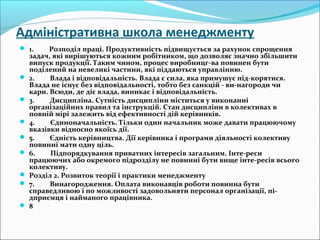 Адміністративна школа менеджменту
 1.         Розподіл праці. Продуктивність підвищується за рахунок спрощення 
задач, які вирішуються кожним робітником, що дозволяє значно збільшити 
випуск продукції. Таким чином, процес виробницг-ва повинен бути 
поділений на невеликі частини, які піддаються управлінню.
 2.         Влада і відповідальність. Влада є сила, яка примушує під-корятися. 
Влада не існує без відповідальності, тобто без санкцій - ви-нагороди чи 
кари. Всюди, де діє влада, виникає і відповідальність.
 3.         Дисципліна. Сутність дисципліни міститься у виконанні 
організаційних правил та інструкцій. Стан дисципліни в колективах в 
повній мірі залежить від ефективності дій керівників.
 4.         Єдиноначальність. Тільки один начальник може давати працюючому 
вказівки відносно якоїсь дії.
 5.         Єдність керівництва. Дії керівника і програми діяльності колективу 
повинні мати одну ціль.
 6.         Підпорядкування приватних інтересів загальним. Інте-реси 
працюючих або окремого підрозділу не повинні бути вище інте-ресів всього 
колективу.
 Розділ 2. Розвиток теорії і практики менеджменту
 7.         Винагородження. Оплата виконавців роботи повинна бути 
справедливою і по можливості задовольняти персонал організації, пі-
дприємця і найманого працівника.
 8
 