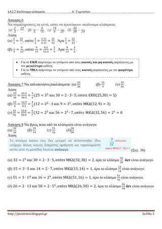 §Α2.2 Ισοδύναμα κλάσματα Α΄ Γυμνασίου
http://peinirtzis.blogspot.gr Σελίδα 3
Άσκηση 6
Να συμπληρώσεις τα κενά, ώστε να προκύψουν ισοδύναμα κλάσματα:
Λύση
(α)
2
3
=
22
…
, οπότε
2
3
=
2∙11
3∙11
=
22
33
. Άρα
2
3
=
22
33
.
(β)
…
5
=
9
15
, οπότε
9
15
=
9:3
15:3
=
3
5
. Άρα
9
15
=
3
5
.
Άσκηση 7 Να απλοποιήσειςτακλάσματα: (α)
25
30
(β)
12
9
(γ)
32
56
Λύση
(α)
25
30
=
25:5
30:5
=
5
6
(25 = 52
και 30 = 2 ∙ 3 ∙ 5, οπότε ΕΚΠ(25,30) = 5)
(β)
12
9
=
12:3
9:3
=
4
3
(12 = 22
∙ 3 και 9 = 32
, οπότε ΜΚΔ(12, 9) = 3)
(γ)
32
56
=
32:8
56:8
=
4
7
(32 = 25
𝜅𝛼𝜄 56 = 23
∙ 7, 𝜊𝜋ό𝜏𝜀 𝛭𝛫𝛥(32, 56) = 23
= 8
Άσκηση 8 Να βρεις ποια από τα κλάσματα είναι ανάγωγα:
(α)
32
30
(β)
15
14
(γ)
51
16
(δ)
26
50
Λύση
(Σελ. 38)
(α) 32 = 25
και 30 = 2 ∙ 3 ∙ 5, οπότε ΜΚΔ(32, 30) = 2, άρα το κλάσμα
32
30
δεν είναι ανάγωγο.
(β) 15 = 3 ∙ 5 και 14 = 2 ∙ 7, οπότε ΜΚΔ(15, 14) = 1, άρα το κλάσμα
15
14
είναι ανάγωγο.
(γ) 51 = 3 ∙ 17 και 16 = 24
, οπότε ΜΚΔ(51, 16) = 1, άρα το κλάσμα
51
16
είναι ανάγωγο.
(δ) 26 = 2 ∙ 13 και 50 = 2 ∙ 52
, οπότε ΜΚΔ(26, 50) = 2, άρα το κλάσμα
26
50
δεν είναι ανάγωγο
 Για το ΕΚΠ παίρνουμε το γινόμενο από τους κοινούς και μη κοινούς παράγοντες με
τον μεγαλύτερο εκθέτη.
 Για το ΜΚΔ παίρνουμε το γινόμενο από τους κοινούς παράγοντες με τον μικρότερο
εκθέτη.
 