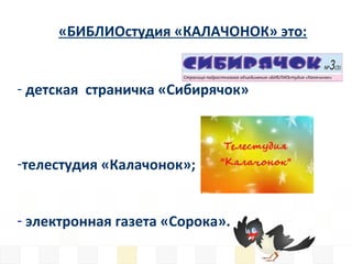 «БИБЛИОстудия «КАЛАЧОНОК» это:
- детская страничка «Сибирячок»
-телестудия «Калачонок»;
- электронная газета «Сорока».
 