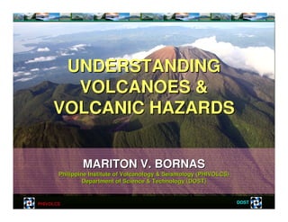 PHIVOLCS DOST
MARITON V. BORNASMARITON V. BORNAS
Philippine Institute of Volcanology & Seismology (PHIVOLCS)Philippine Institute of Volcanology & Seismology (PHIVOLCS)
Department of Science & Technology (DOST)Department of Science & Technology (DOST)
UNDERSTANDINGUNDERSTANDING
VOLCANOES &VOLCANOES &
VOLCANIC HAZARDSVOLCANIC HAZARDS
 