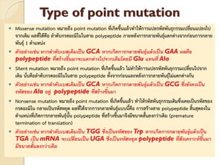 Type of point mutation
 Missense mutation หมายถึง point mutation ที่เกิดขึ้นแล้วทาให้การแปลรหัสพันธุกรรมเปลี่ยนแปลงไป
จากเดิม ผลที่ได้คือ ลาดับกรดอะมิโนในสาย polypeptide ภายหลังการกลายพันธุ์แตกต่างจากก่อนการกลาย
พันธุ์ 1 ตาแหน่ง
 ตัวอย่างเช่น หากลาดับเบสเดิมเป็น GCA หากเกิดการกลายพันธุ์แล้วเป็น GAA ผลคือ
polypeptide ที่สร้างขึ้นมาจะแตกต่างไปจากเดิมโดยมี Glu แทนที่ Ala
 Silent mutation หมายถึง point mutation ที่เกิดขึ้นแล้ว ไม่ทาให้การแปลรหัสพันธุกรรมเปลี่ยนไปจาก
เดิม นั่นคือลาดับกรดอะมิโนในสาย polypeptide ทั้งจากก่อนและหลังการกลายพันธุ์ไม่แตกต่างกัน
 ตัวอย่างเช่น หากลาดับเบสเดิมเป็น GCA หากเกิดการกลายพันธุ์แล้วเป็น GCG ซึ่งยังคงเป็น
รหัสของ Ala อยู่ polypeptide ที่สร้างขึ้นมา
 Nonsense mutation หมายถึง point mutation ที่เกิดขึ้นแล้ว ทาให้รหัสพันธุกรรมเดิมซึ่งเคยเป็นรหัสของ
กรดอะมิโน กลายเป็นรหัสหยุด ผลที่ได้จากการกลายพันธุ์แบบนี้คือ การสร้างสาย polypeptide สิ้นสุดลงใน
ตาแหน่งที่เกิดการกลายพันธุ์นั้น polypeptide ที่สร้างขึ้นมาจึงมีขนาดสั้นลงกว่าเดิม (premature
termination of translation)
 ตัวอย่างเช่น หากลาดับเบสเดิมเป็น TGG ซึ่งเป็นรหัสของ Trp หากเกิดการกลายพันธุ์แล้วเป็น
TGA เป็น mRNA จะเปลี่ยนเป็น UGA ซึ่งเป็นรหัสหยุด polypeptide ที่สังเคราะห์ขึ้นมา
มีขนาดสั้นลงกว่าเดิม
 
