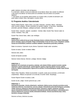 gestión mediadora del profesor Jefe del Asignatura.
6. La información obtenida a través de la elaboración de las historias clínicas tiene carácter de confidencial
y bajo ninguna circunstancia los hechos podrán ser comentados fuera del contexto de la presente
asignatura.
7. Toda relación con los pacientes deberá iniciarse con el saludo cortés y el pedido de autorización para
poder realizar la historia clínica (interrogatorio o examen clínico).
G. Programa Analítico Calendarizado
Relación Médico-Paciente. Historia Clínica y sus partes. Ectoscopía, anamnesis, filiación, enfermedad
actual, funciones biológicas. Revisión anamnésica por aparatos y sistemas. La hoja clínica, antecedentes
personales: generales, fisiológicos, patológicos-quirúrgicos; antecedentes familiares.
Examen Clínico: inspección, palpación, auscultación. Controles vitales. Examen Físico General: estado de
nutrición, hidratación. Peso y talla.
Examen Físico General: facies, actitud y tipo morfológico
PRÁCTICA 1
Historia Clínica: partes de las que consta. Anamnesis directa e indirecta. Ectoscopía. Filiación. Enfermedad
Actual: síntomas y signos principales. Tiempo de Enfermedad. Forma de Inicio y curso. Tratamiento recibido.
Causas de la Enfermedad y exámenes auxiliares realizados. Antecedentes personales y familiares.
Estado de conciencia. Exploración de piel y faneras. Exploración de tejido celular subcutáneo.
Examen de mamas. Examen de sistema linfático
Síndrome Dolor y fiebre
Examen del Aparato Locomotor
Síndrome Hombro Doloroso. Síndrome Lumbalgia. Síndrome Ciatalgia
PRÁCTICA 2
Ampliación de la anamnesis poraparatos y sistemas: piel, sistema linfático, aparato locomotor, aparato
respiratorio, aparato cardiovascular, aparato digestivo, aparato urogenital, sistema nervioso, sistema
endocrino, sistema hematopoyético, órganos de los sentidos. Funciones Biológicas. Analizar Hojas Clínicas
del Hospital.
Historia Clínica Psiquiátrica. Modelo de acercamiento al paciente, pautas para la anamnesis y la información
complementaria. Métodos de exploración en la entrevista. El examen mental. Sicopatología.
Examen Regional: Examen de cabeza y cuello
Examen de oído y otalgia. Examen general de ojos y visión
PRÁCTICA 3
Antecedentes generales: vivienda, alimentación, vestimenta, hábitos nocivos, situación económica-social,
residencias anteriores, inmunizaciones, vacunas y alergias. Antecedentes personales fisiológicos: prenatales,
natales, lactancia y ablactancia, desarrollo psicomotor, menarquia y régimen catamenial, actividad
sexual, antecedentes obstétricos y menopausia. Antecedentes personales patológicos: enfermedades de la
infancia, adolescencia, juventud y adultez. Antecedente familiares: directos ascendentes (hijos, nietos,
bisnietos), cónyuge y colaterales.
Síndrome de Shock y Síndrome de anemia
 