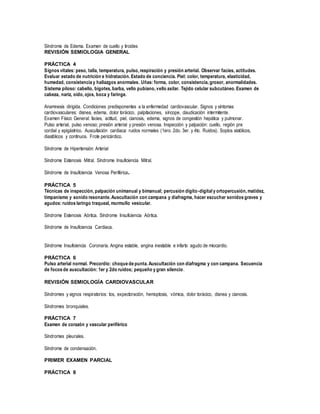 Síndrome de Edema. Examen de cuello y tiroides
REVISIÓN SEMIOLOGIA GENERAL
PRÁCTICA 4
Signos vitales: peso, talla, temperatura, pulso, respiración y presión arterial. Observar facies, actitudes.
Evaluar estado de nutrición e hidratación. Estado de conciencia. Piel: color, temperatura, elasticidad,
humedad, consistencia y hallazgos anormales. Uñas: forma, color, consistencia, grosor, anormalidades.
Sistema piloso: cabello, bigotes, barba, vello pubiano, vello axilar. Tejido celular subcutáneo. Examen de
cabeza, nariz, oído, ojos, boca y faringe.
Anamnesis dirigida. Condiciones predisponentes a la enfermedad cardiovascular. Signos y síntomas
cardiovasculares: disnea, edema, dolor torácico, palpitaciones, síncope, claudicación intermitente.
Examen Físico General: facies, actitud, piel, cianosis, edema, signos de congestión hepática y pulmonar.
Pulso arterial, pulso venoso; presión arterial y presión venosa. Inspección y palpación: cuello, región pre
cordial y epigástrico. Auscultación cardiaca: ruidos normales (1ero. 2do. 3er. y 4to. Ruidos). Soplos sistólicos,
diastólicos y continuos. Frote pericárdico.
Síndrome de Hipertensión Arterial
Síndrome Estenosis Mitral. Síndrome Insuficiencia Mitral.
Síndrome de Insuficiencia Venosa Periférica.
PRÁCTICA 5
Técnicas de inspección, palpación unimanual y bimanual; percusión dígito-digital y ortopercusión, matidez,
timpanismo y sonido resonante. Auscultación con campana y diafragma, hacer escuchar sonidos graves y
agudos: ruidos laringo traqueal, murmullo vesicular.
Síndrome Estenosis Aórtica. Síndrome Insuficiencia Aórtica.
Síndrome de Insuficiencia Cardiaca.
Síndrome Insuficiencia Coronaria. Angina estable, angina inestable e infarto agudo de miocardio.
PRÁCTICA 6
Pulso arterial normal. Precordio: choque de punta. Auscultación con diafragma y con campana. Secuencia
de focos de auscultación: 1er y 2do ruidos; pequeño y gran silencio.
REVISIÓN SEMIOLOGÍA CARDIOVASCULAR
Síndromes y signos respiratorios: tos, expectoración, hemoptosis, vómica, dolor torácico, disnea y cianosis.
Síndromes bronquiales.
PRÁCTICA 7
Examen de corazón y vascular periférico
Síndromes pleurales.
Síndrome de condensación.
PRIMER EXAMEN PARCIAL
PRÁCTICA 8
 