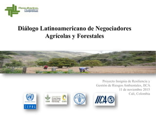 Diálogo Latinoamericano de Negociadores
Agrícolas y Forestales
Proyecto Insignia de Resiliencia y
Gestión de Riesgos Ambientales, IICA
11 de noviembre 2015
Cali, Colombia
 