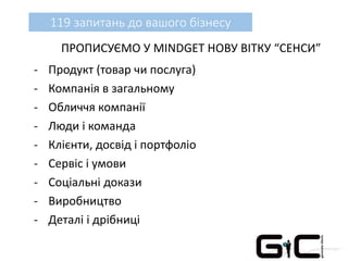 119 запитань до вашого бізнесу
ПРОПИСУЄМО У MINDGET НОВУ ВІТКУ “СЕНСИ”
- Продукт (товар чи послуга)
- Компанія в загальному
- Обличчя компанії
- Люди і команда
- Клієнти, досвід і портфоліо
- Сервіс і умови
- Соціальні докази
- Виробництво
- Деталі і дрібниці
 
