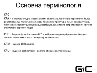 Основна термінологія
CPC
CPA - найбільш вигідна модель оплати за рекламу. Основною перевагою є те, що
рекламодавець платить не за покази та кліки (як при PPC), а тільки за користувача,
який скоїв необхідну дію (купівлю, реєстрацію, завантажив запропонований контент,
скористався сервісом тощо).
PPC - Модель функціонування PPC, в якій рекламодавець і рекламна інтернет-
система домовляються про певну суму за кожен клік.
CPM - ціна за 1000 показів
CPL - (від англ. cost per lead) - вартість або ціна залучення ліда.
 
