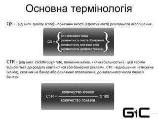 Основна термінологія
QS - (від англ. quality score) - показник якості (ефективності) рекламного оголошення.
CTR - (від англ. clickthrough rate, показник кліків, «кликабельность») - цей термін
відноситься до розділу контекстної або банерної реклами. CTR - відношення натискань
(кліків), скоєних на банер або рекламне оголошення, до загального числа показів
банера.
 