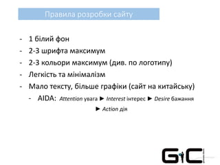 Правила розробки сайту
- 1 білий фон
- 2-3 шрифта максимум
- 2-3 кольори максимум (див. по логотипу)
- Легкість та мінімалізм
- Мало тексту, більше графіки (сайт на китайську)
- AIDA: Attention увага ► Interest інтерес ► Desire бажання
► Action дія
 