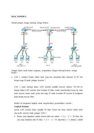 SOAL NOMOR 2.
Sebuah jaringan dengan topologi sebagai berikut :
Jaringan diatas masih belum sempurna, sempurnakan dengan beberapa kriteria sebagai
berikut :
a. LAN 1, tentukan berapa subnet mask yang bisa mencukupi klien sebanyak 26 PC dan
berapa range IP untuk jaringan tersebut ?
LAN 1 pada topologi diatas, LAN tersebut memiliki network address 192.168.1.0,
dimana dalam LAN tersebut akan terdapat 26 klien. Untuk menyelesaikan kasus ini, anda
perlu mencari subnet mask, prefix dan range IP untuk kemudian IP tersebut di konfigurasi
pada masing-masing klien.
Berikut ini merupakan langkah untuk menyelesaikan permasalahan tersebut :
Langkah Pertama
karena LAN tersebut hanya memiliki 26 klien, berarti kita harus mencari subnet mask
atau prefix network untuk jaringan LAN 1.
 Rumus yang digunakan adalah mencari klien per subnet → 2 y – 2 >= 26 klien, kita
cari yang mendekati nilai 26 klien → 2 5 – 2 = 30. diperoleh y = 5, dimana y adalah
 